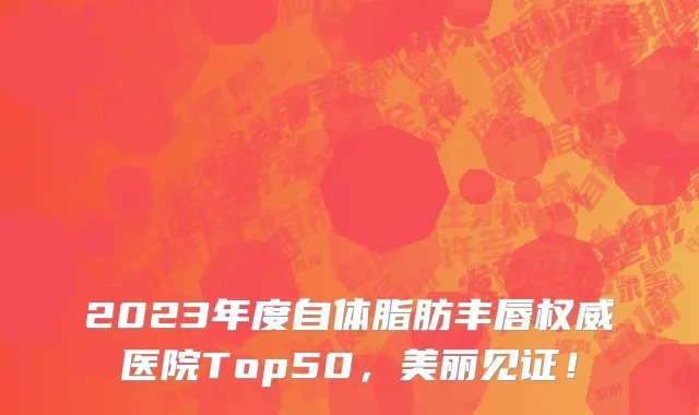 2023年度自体脂肪丰唇权威医院Top50，美丽见证！