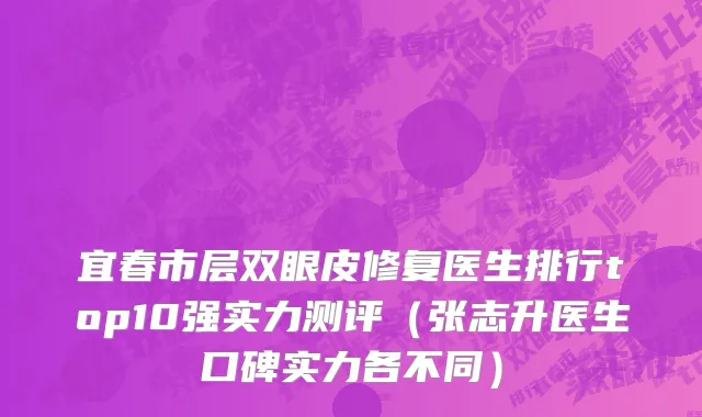 宜春市层双眼皮修复医生排行top10强实力测评（张志升医生口碑实力各不同）