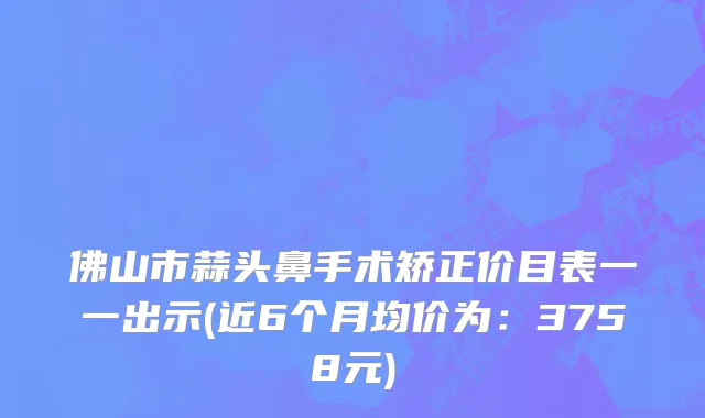 佛山市蒜头鼻手术矫正价目表一一出示(近6个月均价为：3758元)