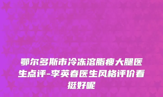 鄂尔多斯市冷冻溶脂瘦大腿医生点评-李英春医生风格评价看挺好呢