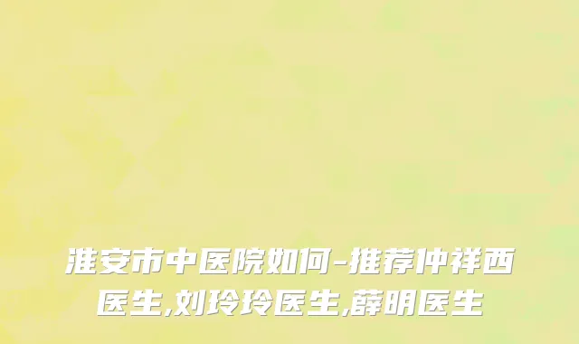 淮安市中医院如何-推荐仲祥西医生,刘玲玲医生,薛明医生