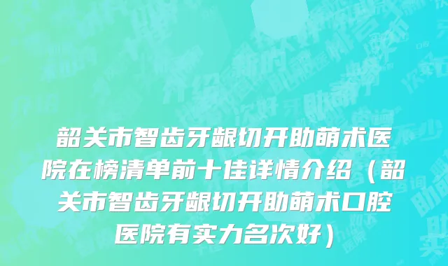韶关市智齿牙龈切开助萌术医院在榜清单前十佳详情介绍（韶关市智齿牙龈切开助萌术口腔医院有实力名次好）