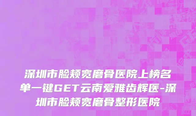 深圳市脸颊宽磨骨医院上榜名单一键GET云南爱雅齿辉医-深圳市脸颊宽磨骨整形医院