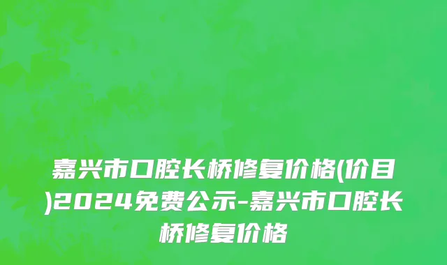 嘉兴市口腔长桥修复价格(价目)2024免费公示-嘉兴市口腔长桥修复价格
