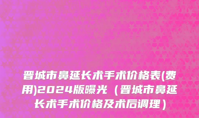 晋城市鼻延长术手术价格表(费用)2024版曝光（晋城市鼻延长术手术价格及术后调理）