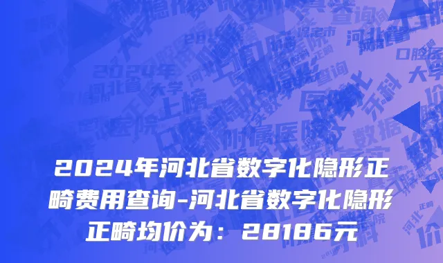 2024年河北省数字化隐形正畸费用查询-河北省数字化隐形正畸均价为：28186元