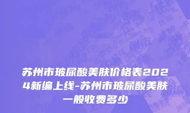 苏州市玻尿酸美肤价格表2024新编上线-苏州市玻尿酸美肤一般收费多少