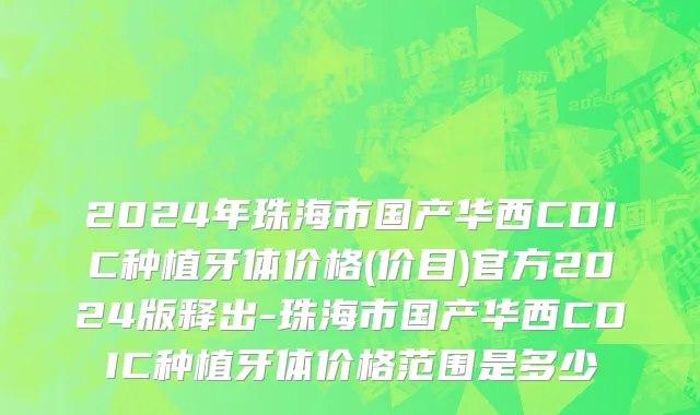 2024年珠海市国产华西CDIC种植牙体价格(价目)官方2024版释出-珠海市国产华西CDIC种植牙体价格范围是多少