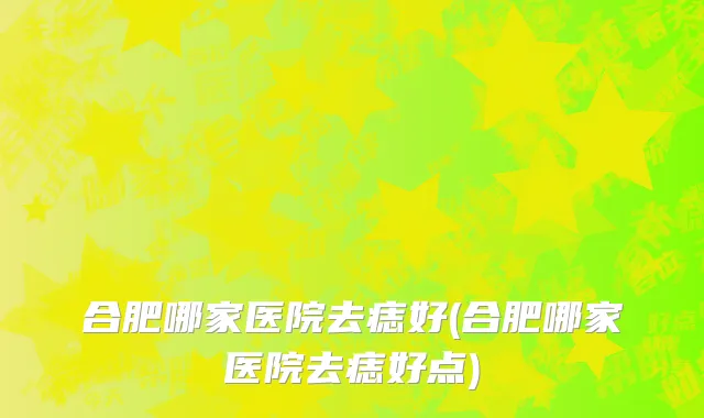 合肥哪家医院去痣好(合肥哪家医院去痣好点)