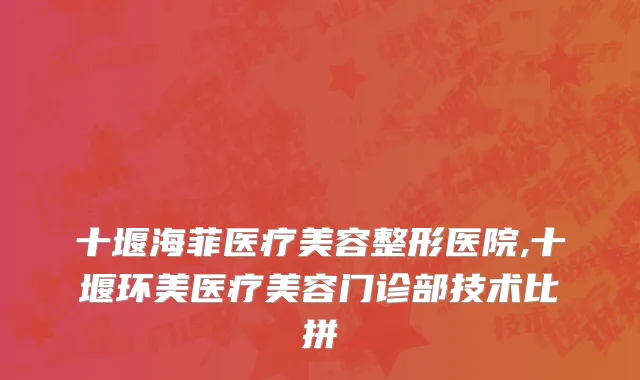 十堰海菲医疗美容整形医院,十堰环美医疗美容门诊部技术比拼