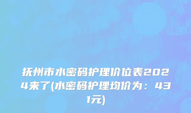 抚州市水密码护理价位表2024来了(水密码护理均价为：431元)