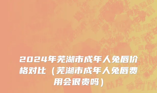 2024年芜湖市成年人兔唇价格对比（芜湖市成年人兔唇费用会很贵吗）