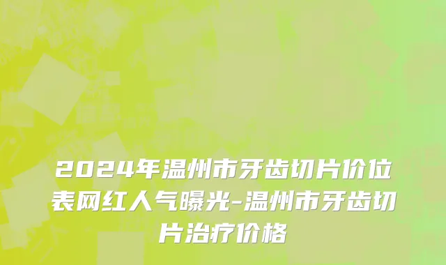 2024年温州市牙齿切片价位表网红人气曝光-温州市牙齿切片治疗价格