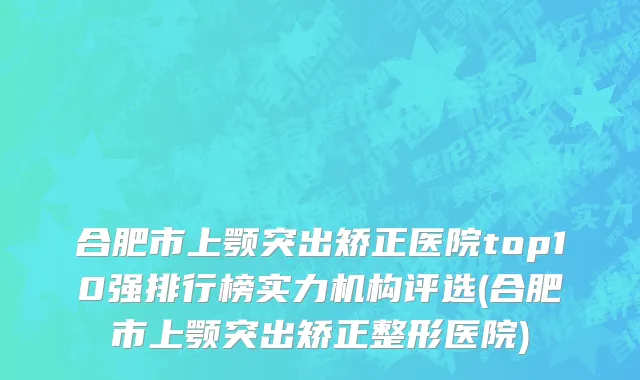 合肥市上颚突出矫正医院top10强排行榜实力机构评选(合肥市上颚突出矫正整形医院)