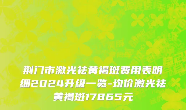 荆门市激光祛黄褐斑费用表明细2024升级一览-均价激光祛黄褐斑17865元