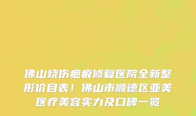 佛山烧伤疤痕修复医院全新整形价目表!佛山市顺德区亚美医疗美容实力及口碑一览