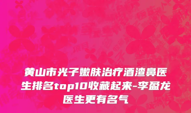 黄山市光子嫩肤治疗酒渣鼻医生排名top10收藏起来-李盈龙医生更有名气