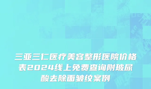 三亚三仁医疗美容整形医院价格表2024线上免费查询附玻尿酸去除面皱纹案例