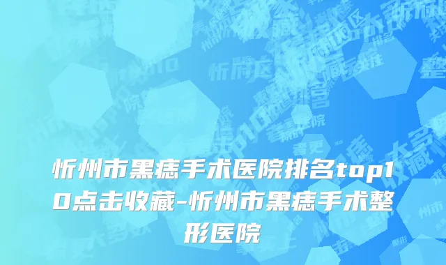 忻州市黑痣手术医院排名top10点击收藏-忻州市黑痣手术整形医院