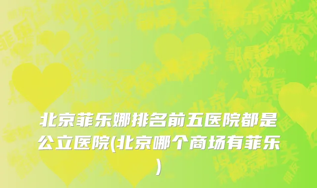 北京菲乐娜排名前五医院都是公立医院(北京哪个商场有菲乐)
