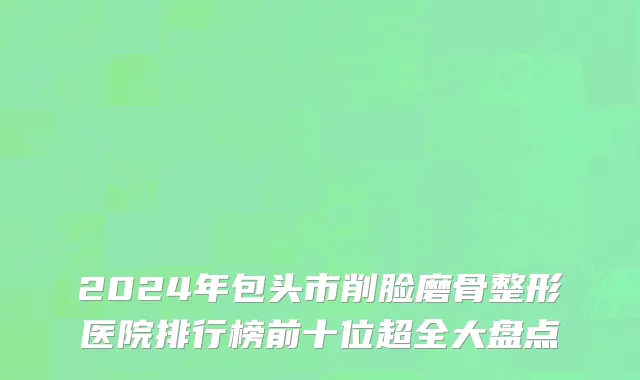 2024年包头市削脸磨骨整形医院排行榜前十位超全大盘点