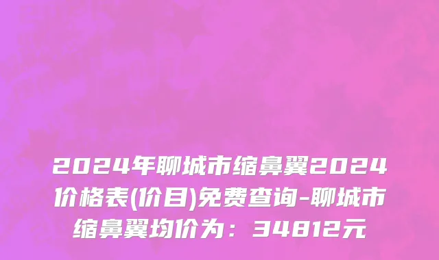 2024年聊城市缩鼻翼2024价格表(价目)免费查询-聊城市缩鼻翼均价为：34812元