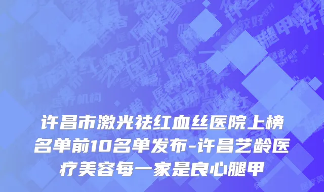 许昌市激光祛红血丝医院上榜名单前10名单发布-许昌艺龄医疗美容每一家是良心腿甲