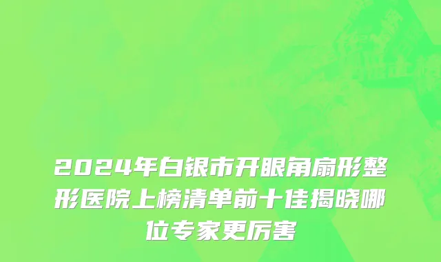 2024年白银市开眼角扇形整形医院上榜清单前十佳揭晓哪位专家更厉害