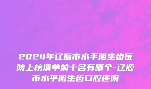 2024年辽源市水平阻生齿医院上榜清单前十名有哪个-辽源市水平阻生齿口腔医院