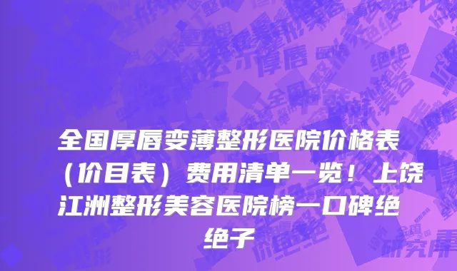 全国厚唇变薄整形医院价格表(价目表)费用清单一览!上饶江洲整形美容医院榜一口碑绝绝子