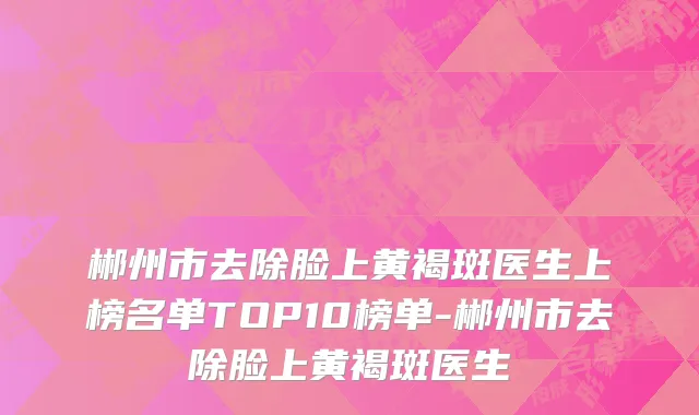 郴州市去除脸上黄褐斑医生上榜名单TOP10榜单-郴州市去除脸上黄褐斑医生