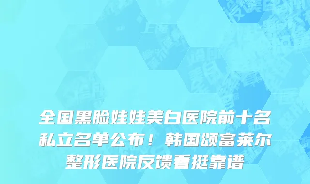 全国黑脸娃娃美白医院前十名私立名单公布!韩国颂富莱尔整形医院反馈看挺靠谱
