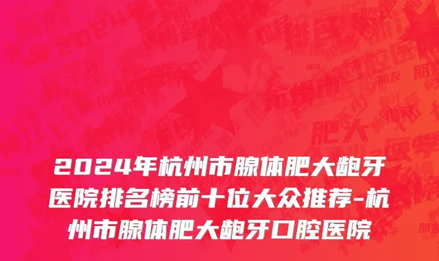 2024年杭州市腺体肥大龅牙医院排名榜前十位大众推荐-杭州市腺体肥大龅牙口腔医院