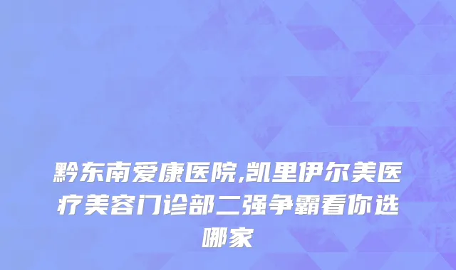 黔东南爱康医院,凯里伊尔美医疗美容门诊部二强争霸看你选哪家