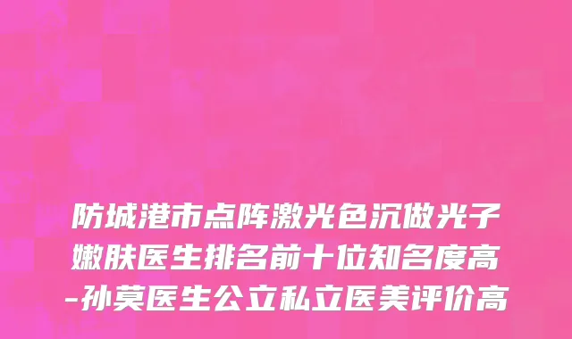 防城港市点阵激光色沉做光子嫩肤医生排名前十位知名度高-孙莫医生公立私立医美评价高