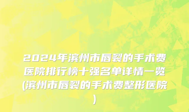 2024年滨州市唇裂的手术费医院排行榜十强名单详情一览(滨州市唇裂的手术费整形医院)
