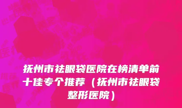 抚州市祛眼袋医院在榜清单前十佳专个推荐（抚州市祛眼袋整形医院）