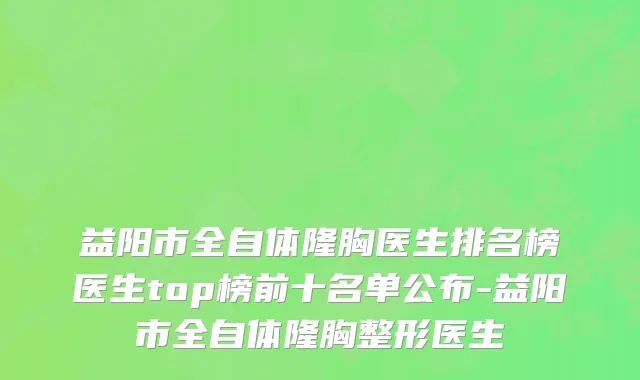 益阳市全自体隆胸医生排名榜医生top榜前十名单公布-益阳市全自体隆胸整形医生