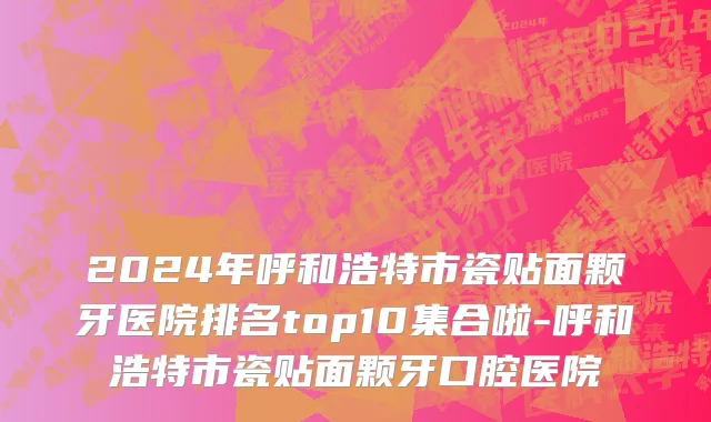 2024年呼和浩特市瓷贴面颗牙医院排名top10集合啦-呼和浩特市瓷贴面颗牙口腔医院