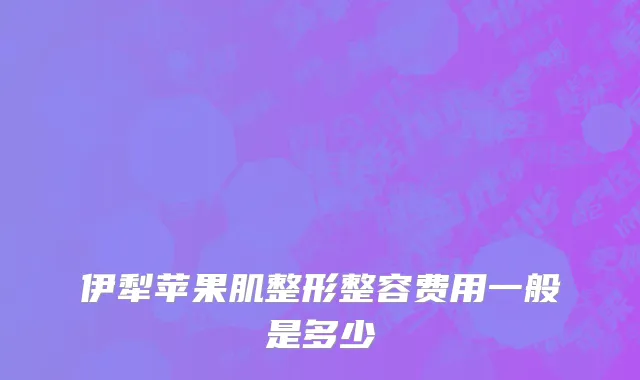 伊犁苹果肌整形整容费用一般是多少