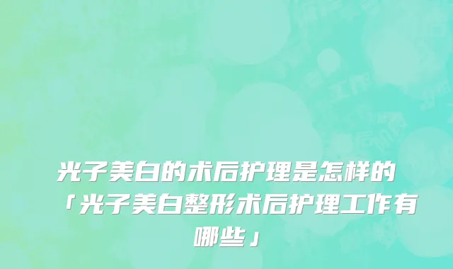 光子美白的术后护理是怎样的「光子美白整形术后护理工作有哪些」
