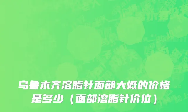 乌鲁木齐溶脂针面部大概的价格是多少（面部溶脂针价位）