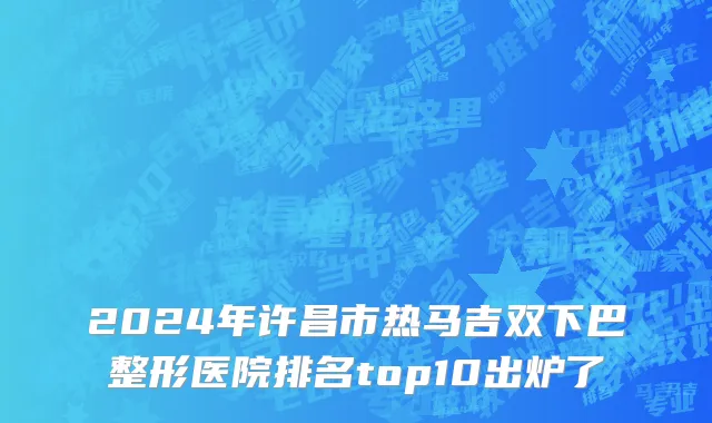 2024年许昌市热马吉双下巴整形医院排名top10出炉了