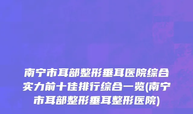 南宁市耳部整形垂耳医院综合实力前十佳排行综合一览(南宁市耳部整形垂耳整形医院)
