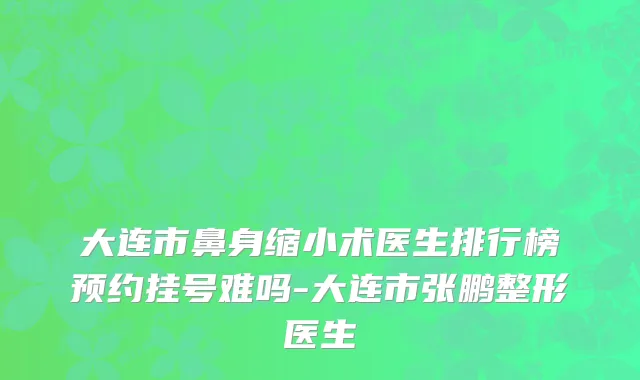 大连市鼻身缩小术医生排行榜预约挂号难吗-大连市张鹏整形医生