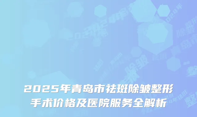 2025年青岛市祛斑除皱整形手术价格及医院服务全解析