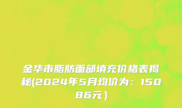 金华市脂肪面部填充价格表揭秘(2024年5月均价为：15086元）