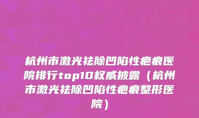 杭州市激光祛除凹陷性疤痕医院排行top10权威披露（杭州市激光祛除凹陷性疤痕整形医院）