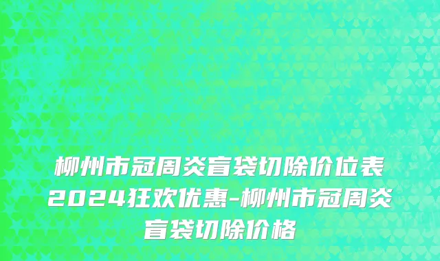 柳州市冠周炎盲袋切除价位表2024狂欢优惠-柳州市冠周炎盲袋切除价格