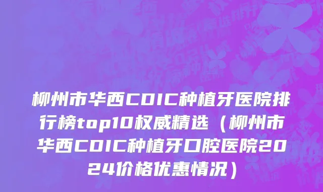 柳州市华西CDIC种植牙医院排行榜top10权威精选（柳州市华西CDIC种植牙口腔医院2024价格优惠情况）
